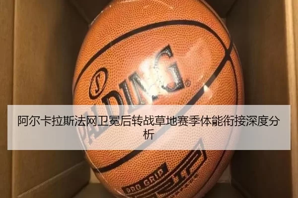 阿尔卡拉斯法网卫冕后转战草地赛季体能衔接深度分析