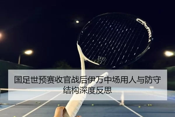 国足世预赛收官战后伊万中场用人与防守结构深度反思